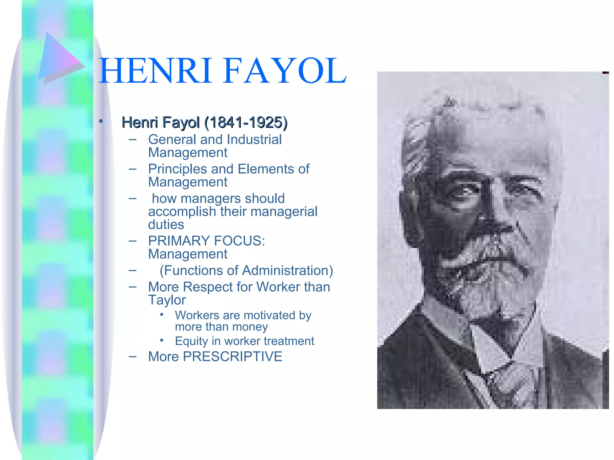 HENRI FAYOL Henri Fayol (1841-1925) General and Industrial Management Principles and Elements of Management  how managers should accomplish their managerial duties PRIMARY FOCUS:  Management (Functions of Administration) More Respect for Worker than Taylor Workers are motivated by more than money Equity in worker treatment More PRESCRIPTIVE 