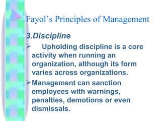 Fayol’s Principles of Management 3.Discipline Upholding discipline is a core activity when running an organization, although its form varies across organizations.  Management can sanction employees with warnings, penalties, demotions or even dismissals. 