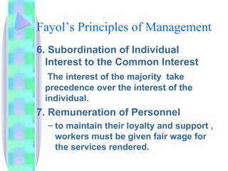 Fayol’s Principles of Management 6. Subordination of Individual Interest to the Common Interest   The interest of the majority  take precedence over the interest of the individual. 7. Remuneration of Personnel to maintain their loyalty and support , workers must be given fair wage for the services rendered. 