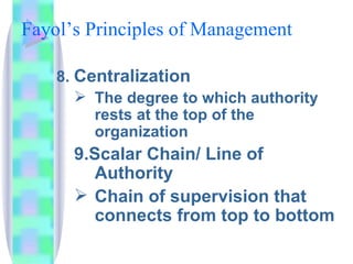 Fayol’s Principles of Management  8.  Centralization The degree to which authority rests at the top of the organization 9.Scalar Chain/ Line of Authority Chain of supervision that connects from top to bottom 