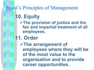 Fayol’s Principles of Management  10. Equity The provision of justice and the fair and impartial treatment of all employees. 11. Order The arrangement of employees where they will be of the most value to the organization and to provide career opportunities. 