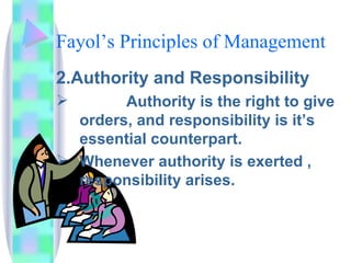 Fayol’s Principles of Management 2.Authority and Responsibility Authority is the right to give orders, and responsibility is it’s essential counterpart.  Whenever authority is exerted , responsibility arises.  