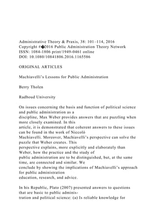 Administrative Theory & Praxis, 38: 101–114, 2016
Copyright #�2016 Public Administration Theory Network
ISSN: 1084-1806 print/1949-0461 online
DOI: 10.1080/10841806.2016.1165586
ORIGINAL ARTICLES
Machiavelli’s Lessons for Public Administration
Berry Tholen
Radboud University
On issues concerning the basis and function of political science
and public administration as a
discipline, Max Weber provides answers that are puzzling when
more closely examined. In this
article, it is demonstrated that coherent answers to these issues
can be found in the work of Niccolò
Machiavelli. Moreover, Machiavelli’s perspective can solve the
puzzle that Weber creates. This
perspective explains, more explicitly and elaborately than
Weber, how the practice and the study of
public administration are to be distinguished, but, at the same
time, are connected and similar. We
conclude by showing the implications of Machiavelli’s approach
for public administration
education, research, and advice.
In his Republic, Plato (2007) presented answers to questions
that are basic to public adminis-
tration and political science: (a) Is reliable knowledge for
 