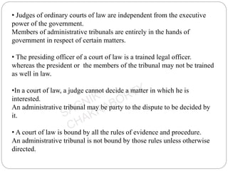 • Judges of ordinary courts of law are independent from the executive
power of the government.
Members of administrative tribunals are entirely in the hands of
government in respect of certain matters.
• The presiding officer of a court of law is a trained legal officer.
whereas the president or the members of the tribunal may not be trained
as well in law.
•In a court of law, a judge cannot decide a matter in which he is
interested.
An administrative tribunal may be party to the dispute to be decided by
it.
• A court of law is bound by all the rules of evidence and procedure.
An administrative tribunal is not bound by those rules unless otherwise
directed.
 