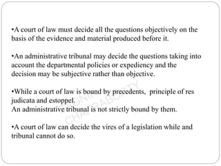 •A court of law must decide all the questions objectively on the
basis of the evidence and material produced before it.
•An administrative tribunal may decide the questions taking into
account the departmental policies or expediency and the
decision may be subjective rather than objective.
•While a court of law is bound by precedents, principle of res
judicata and estoppel.
An administrative tribunal is not strictly bound by them.
•A court of law can decide the vires of a legislation while and
tribunal cannot do so.
 