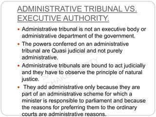 ADMINISTRATIVE TRIBUNAL VS.
EXECUTIVE AUTHORITY.
 Administrative tribunal is not an executive body or
administrative department of the government.
 The powers conferred on an administrative
tribunal are Quasi judicial and not purely
administrative.
 Administrative tribunals are bound to act judicially
and they have to observe the principle of natural
justice.
 They add administrative only because they are
part of an administrative scheme for which a
minister is responsible to parliament and because
the reasons for preferring them to the ordinary
courts are administrative reasons.
 