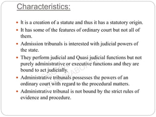Characteristics:
 It is a creation of a statute and thus it has a statutory origin.
 It has some of the features of ordinary court but not all of
them.
 Admission tribunals is interested with judicial powers of
the state.
 They perform judicial and Quasi judicial functions but not
purely administrative or executive functions and they are
bound to act judicially.
 Administrative tribunals possesses the powers of an
ordinary court with regard to the procedural matters.
 Administrative tribunal is not bound by the strict rules of
evidence and procedure.
 