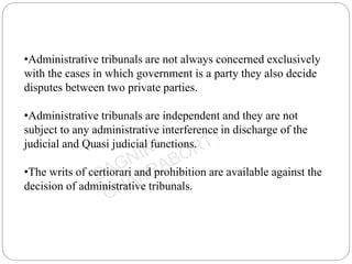 •Administrative tribunals are not always concerned exclusively
with the cases in which government is a party they also decide
disputes between two private parties.
•Administrative tribunals are independent and they are not
subject to any administrative interference in discharge of the
judicial and Quasi judicial functions.
•The writs of certiorari and prohibition are available against the
decision of administrative tribunals.
 