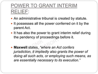 POWER TO GRANT INTERIM
RELIEF:
 An administrative tribunal is created by statute.
 It possesses all the power conferred on it by the
parent Act.
 It has also the power to grant interim relief during
the pendency of proceedings before it.
 Maxwell states, “where an Act confers
jurisdiction, it impliedly also grants the power of
doing all such acts, or employing such means, as
are essentially necessary to its execution.”
 