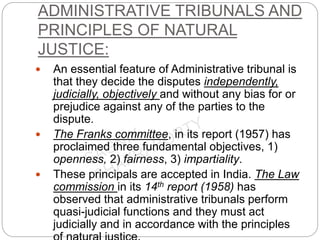 ADMINISTRATIVE TRIBUNALS AND
PRINCIPLES OF NATURAL
JUSTICE:
 An essential feature of Administrative tribunal is
that they decide the disputes independently,
judicially, objectively and without any bias for or
prejudice against any of the parties to the
dispute.
 The Franks committee, in its report (1957) has
proclaimed three fundamental objectives, 1)
openness, 2) fairness, 3) impartiality.
 These principals are accepted in India. The Law
commission in its 14th report (1958) has
observed that administrative tribunals perform
quasi-judicial functions and they must act
judicially and in accordance with the principles
 