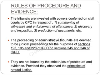 RULES OF PROCEDURE AND
EVIDENCE:
 The tribunals are invested with powers conferred on civil
courts by CPC in respect of , 1) summoning of
witnesses and enforcement of attendance, 2) discovery
and inspection, 3) production of documents, etc.
 The proceeding of administrative tribunals are deemed
to be judicial proceedings for the purposes of sections
193, 195 and 228 of IPC and sections 345 and 346 of
CrPC.
 They are not bound by the strict rules of procedure and
evidence. Provided they observed the principles of
natural justice.
 