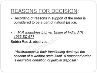 REASONS FOR DECISION:
 Recording of reasons in support of the order is
considered to be a part of natural justice.
 In M.P. Industries Ltd. vs. Union of India, AIR
1966 SC 671
Subba Rao J. observed,
“Arbitrariness in their functioning destroys the
concept of a welfare state itself. A reasoned order
is desirable condition of judicial disposal.”
 