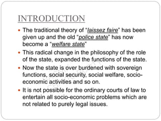 INTRODUCTION
 The traditional theory of “laissez faire” has been
given up and the old “police state” has now
become a “welfare state”
 This radical change in the philosophy of the role
of the state, expanded the functions of the state.
 Now the state is over burdened with sovereign
functions, social security, social welfare, socio-
economic activities and so on.
 It is not possible for the ordinary courts of law to
entertain all socio-economic problems which are
not related to purely legal issues.
 