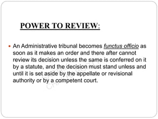 POWER TO REVIEW:
 An Administrative tribunal becomes functus officio as
soon as it makes an order and there after cannot
review its decision unless the same is conferred on it
by a statute, and the decision must stand unless and
until it is set aside by the appellate or revisional
authority or by a competent court.
 