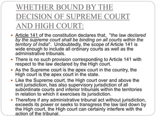 WHETHER BOUND BY THE
DECISION OF SUPREME COURT
AND HIGH COURT:
 Article 141 of the constitution declares that, "the law declared
by the supreme court shall be binding on all courts within the
territory of India". Undoubtedly, the scope of Article 141 is
wide enough to include all ordinary courts as well as the
administrative tribunals.
 There is no such provision corresponding to Article 141 with
respect to the law declared by the High court.
 As the Supreme court is the apex court in the country, the
High court is the apex court in the state.
 Like the Supreme court, the High court over and above the
writ jurisdiction, has also supervisory jurisdiction of all
subordinate courts and inferior tribunals within the territories
in relation to which it exercises its jurisdiction.
 Therefore if any administrative tribunal act without jurisdiction,
exceeds its power or seeks to transgress the law laid down by
the High court, the High court can certainly interfere with the
action of the tribunal.
 