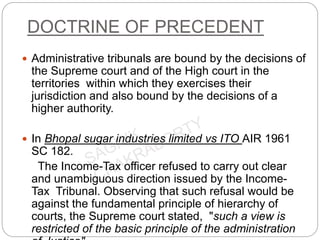DOCTRINE OF PRECEDENT
 Administrative tribunals are bound by the decisions of
the Supreme court and of the High court in the
territories within which they exercises their
jurisdiction and also bound by the decisions of a
higher authority.
 In Bhopal sugar industries limited vs ITO AIR 1961
SC 182.
The Income-Tax officer refused to carry out clear
and unambiguous direction issued by the Income-
Tax Tribunal. Observing that such refusal would be
against the fundamental principle of hierarchy of
courts, the Supreme court stated, "such a view is
restricted of the basic principle of the administration
 
