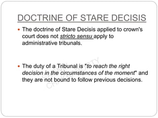 DOCTRINE OF STARE DECISIS
 The doctrine of Stare Decisis applied to crown's
court does not stricto sensu apply to
administrative tribunals.
 The duty of a Tribunal is "to reach the right
decision in the circumstances of the moment" and
they are not bound to follow previous decisions.
 