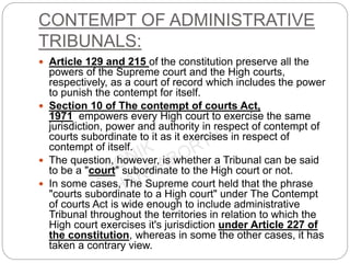 CONTEMPT OF ADMINISTRATIVE
TRIBUNALS:
 Article 129 and 215 of the constitution preserve all the
powers of the Supreme court and the High courts,
respectively, as a court of record which includes the power
to punish the contempt for itself.
 Section 10 of The contempt of courts Act,
1971 empowers every High court to exercise the same
jurisdiction, power and authority in respect of contempt of
courts subordinate to it as it exercises in respect of
contempt of itself.
 The question, however, is whether a Tribunal can be said
to be a "court" subordinate to the High court or not.
 In some cases, The Supreme court held that the phrase
"courts subordinate to a High court" under The Contempt
of courts Act is wide enough to include administrative
Tribunal throughout the territories in relation to which the
High court exercises it's jurisdiction under Article 227 of
the constitution, whereas in some the other cases, it has
taken a contrary view.
 