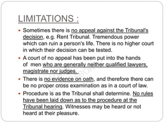 LIMITATIONS :
 Sometimes there is no appeal against the Tribunal's
decision, e.g. Rent Tribunal. Tremendous power
which can ruin a person's life. There is no higher court
in which their decision can be tested.
 A court of no appeal has been put into the hands
of men who are generally neither qualified lawyers,
magistrate nor judges.
 There is no evidence on oath, and therefore there can
be no proper cross examination as in a court of law.
 Procedure is as the Tribunal shall determine. No rules
have been laid down as to the procedure at the
Tribunal hearing. Witnesses may be heard or not
heard at their pleasure.
 