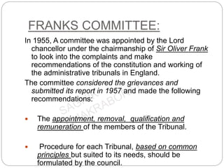 FRANKS COMMITTEE:
In 1955, A committee was appointed by the Lord
chancellor under the chairmanship of Sir Oliver Frank
to look into the complaints and make
recommendations of the constitution and working of
the administrative tribunals in England.
The committee considered the grievances and
submitted its report in 1957 and made the following
recommendations:
 The appointment, removal, qualification and
remuneration of the members of the Tribunal.
 Procedure for each Tribunal, based on common
principles but suited to its needs, should be
formulated by the council.
 