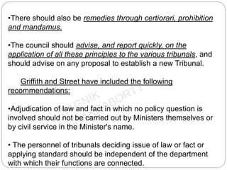 •There should also be remedies through certiorari, prohibition
and mandamus.
•The council should advise, and report quickly, on the
application of all these principles to the various tribunals, and
should advise on any proposal to establish a new Tribunal.
Griffith and Street have included the following
recommendations:
•Adjudication of law and fact in which no policy question is
involved should not be carried out by Ministers themselves or
by civil service in the Minister's name.
• The personnel of tribunals deciding issue of law or fact or
applying standard should be independent of the department
with which their functions are connected.
 