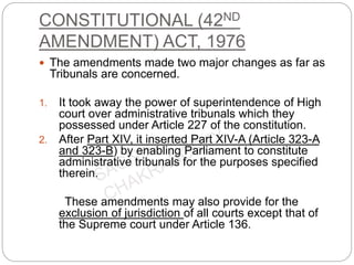 CONSTITUTIONAL (42ND
AMENDMENT) ACT, 1976
 The amendments made two major changes as far as
Tribunals are concerned.
1. It took away the power of superintendence of High
court over administrative tribunals which they
possessed under Article 227 of the constitution.
2. After Part XIV, it inserted Part XIV-A (Article 323-A
and 323-B) by enabling Parliament to constitute
administrative tribunals for the purposes specified
therein.
These amendments may also provide for the
exclusion of jurisdiction of all courts except that of
the Supreme court under Article 136.
 