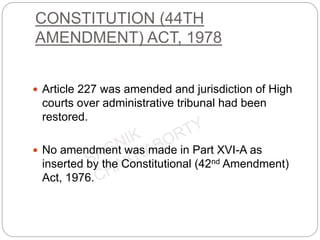 CONSTITUTION (44TH
AMENDMENT) ACT, 1978
 Article 227 was amended and jurisdiction of High
courts over administrative tribunal had been
restored.
 No amendment was made in Part XVI-A as
inserted by the Constitutional (42nd Amendment)
Act, 1976.
 