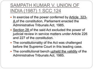 SAMPATH KUMAR V. UNION OF
INDIA (1987) 1 SCC 124
 In exercise of the power conferred by Article 323-
A of the constitution, Parliament enacted the
Administrative Tribunals Act, 1985.
 Section 28 of the said Act excluded the power of
judicial review in service matters under Article 226
and 227 of the constitution.
 The constitutionality of the Act was challenged
before the Supreme Court in this leading case.
 The constitutional bench upheld the validity of the
Administrative Tribunals Act, 1985.
 