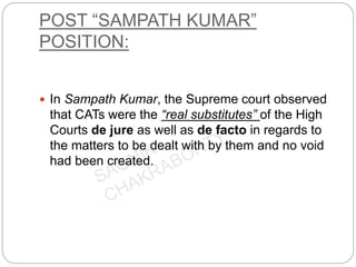 POST “SAMPATH KUMAR”
POSITION:
 In Sampath Kumar, the Supreme court observed
that CATs were the “real substitutes” of the High
Courts de jure as well as de facto in regards to
the matters to be dealt with by them and no void
had been created.
 