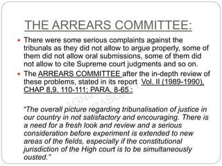 THE ARREARS COMMITTEE:
 There were some serious complaints against the
tribunals as they did not allow to argue properly, some of
them did not allow oral submissions, some of them did
not allow to cite Supreme court judgments and so on.
 The ARREARS COMMITTEE after the in-depth review of
these problems, stated in its report Vol. II (1989-1990),
CHAP 8,9. 110-111; PARA, 8-65.:
“The overall picture regarding tribunalisation of justice in
our country in not satisfactory and encouraging. There is
a need for a fresh look and review and a serious
consideration before experiment is extended to new
areas of the fields, especially if the constitutional
jurisdiction of the High court is to be simultaneously
ousted.”
 