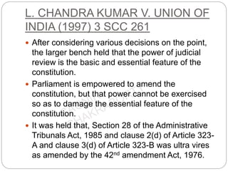 L. CHANDRA KUMAR V. UNION OF
INDIA (1997) 3 SCC 261
 After considering various decisions on the point,
the larger bench held that the power of judicial
review is the basic and essential feature of the
constitution.
 Parliament is empowered to amend the
constitution, but that power cannot be exercised
so as to damage the essential feature of the
constitution.
 It was held that, Section 28 of the Administrative
Tribunals Act, 1985 and clause 2(d) of Article 323-
A and clause 3(d) of Article 323-B was ultra vires
as amended by the 42nd amendment Act, 1976.
 