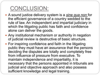 CONCLUSION:
 A sound justice delivery system is a sine qua non for
the efficient governance of a country wedded to the
rule of law. An independent and impartial judiciary in
which the litigating public has faith and confidence
alone can deliver the goods.
 Any institutional mechanism or authority in negation
of judicial review is destructive of basic structure.
 For inspiring confidence and faith in the litigating
public they must have an assurance that the persons
deciding the disputes are totally and completely free
from influence of pressure from executive. To
maintain independence and impartiality, it is
necessary that the persons appointed in tribunals are
judicial and objective approach and also possess
sufficient knowledge and legal training.
 