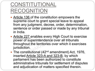 CONSTITUTIONAL
RECOGNITION
 Article 136 of the constitution empowers the
supreme court to grant special leave to appeal
from any judgment, decree, order, determination,
sentence or order passed or made by any tribunal
in India.
 Article 227 enables every High Court to exercise
power of superintendence over all tribunals
throughout the territories over which it exercises
jurisdiction.
 The constitutional (42nd amendment) Act, 1976,
inserted Article 323-A and 323-B, by which
parliament has been authorized to constitute
administrative tribunals for settlement of disputes
and adjudication of matters specified therein.
 