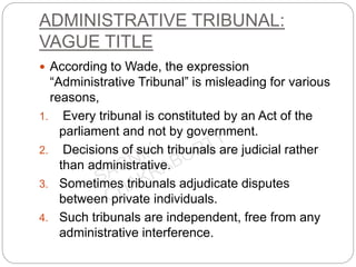 ADMINISTRATIVE TRIBUNAL:
VAGUE TITLE
 According to Wade, the expression
“Administrative Tribunal” is misleading for various
reasons,
1. Every tribunal is constituted by an Act of the
parliament and not by government.
2. Decisions of such tribunals are judicial rather
than administrative.
3. Sometimes tribunals adjudicate disputes
between private individuals.
4. Such tribunals are independent, free from any
administrative interference.
 