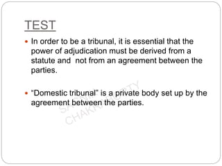 TEST
 In order to be a tribunal, it is essential that the
power of adjudication must be derived from a
statute and not from an agreement between the
parties.
 “Domestic tribunal” is a private body set up by the
agreement between the parties.
 