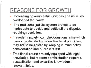 REASONS FOR GROWTH
 Increasing governmental functions and activities
overloaded the courts.
 The traditional judicial system proved to be
inadequate to decide and settle all the disputes
requiring resolution.
 In modern society, complex questions arise which
cannot be decided on objective legal principles,
they are to be solved by keeping in mind policy
consideration and public interest.
 Traditional courts are only equipped with legal
knowledge, but modern administration requires,
specialization and expertise knowledge in
relevant fields.
 