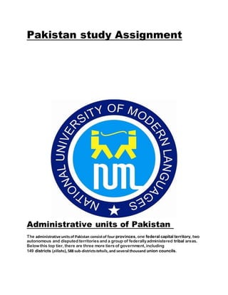 Pakistan study Assignment
Administrative units of Pakistan
The administrative unitsof Pakistan consistof four provinces, one federal capital territory, two
autonomous and disputed territories and a group of federallyadministered tribal areas.
Below this top tier, there are three more tiers of government, including
149 districts (zillahs),588 sub-districtstehsils,and several thousand union councils.
 