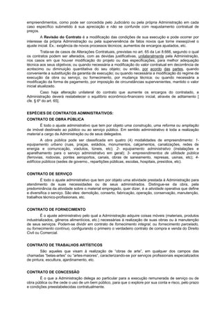 empreendimentos, como pode ser concedida pelo Judiciário ou pela própria Administração em cada
caso específico submetido à sua apreciação e não se confunde com reajustamento contratual de
preços.
         A Revisão do Contrato é a modificação das condições de sua execução e pode ocorrer por
interesse da própria Administração ou pela superveniência de fatos novos que torne inexeqüível o
ajuste inicial. Ex.: exigência de novos processos técnicos; aumentos de encargos ajustados, etc.
          Trata-se de casos de Alterações Contratuais, previstas no art. 65 da Lei 8.666, segundo o qual
os contratos podem ser alterados, com as devidas justificativas, unilateralmente pela Administração,
nos casos em que houver modificação do projeto ou das especificações, para melhor adequação
técnica aos seus objetivos; ou quando necessária a modificação do valor contratual em decorrência de
acréscimo ou diminuição quantitativa do seu objeto; ou então, por acordo das partes, quando
conveniente a substituição da garantia de execução; ou quando necessária a modificação do regime de
execução da obra ou serviço, ou fornecimento, por mudança técnica; ou quando necessária a
modificação da forma de pagamento, por imposição de circunstâncias supervenientes, mantido o valor
inicial atualizado.
         Caso haja alteração unilateral do contrato que aumente os encargos do contratado, a
Administração deverá restabelecer o equilíbrio econômico-financeiro inicial, através de aditamento [
cfe. § 6º do art. 65].


ESPÉCIES DE CONTRATOS ADMINISTRATIVOS:
CONTRATO DE OBRA PÚBLICA
        É todo o ajuste administrativo que tem por objeto uma construção, uma reforma ou ampliação
de imóvel destinado ao público ou ao serviço público. Em sentido administrativo é toda a realização
material a cargo da Administração ou de seus delegados.
         A obra pública pode ser classificada em quatro (4) modalidades de empreendimento: 1-
equipamento urbano (ruas, praças, estádios, monumentos, calçamentos, canalizações, redes de
energia e comunicação, viadutos, túneis, etc); 2- equipamento administrativo (instalações e
aparelhamento para o serviço administrativo em geral); 3- empreendimentos de utilidade pública
(ferrovias, rodovias, pontes aeroportos, canais, obras de saneamento, represas, usinas, etc); 4-
edifícios públicos (sedes de governo., repartições públicas, escolas, hospitais, presídios, etc).


CONTRATO DE SERVIÇO
        É todo o ajuste administrativo que tem por objeto uma atividade prestada à Administração para
atendimento de suas necessidades ou de seus administrados. Distingue-se da obra, pela
predominância da atividade sobre o material empregado, quer dizer, é a atividade operativa que define
e diversifica o serviço. São eles: demolição, conserto, fabricação, operação, conservação, manutenção,
trabalhos técnico-profissionais, etc.


CONTRATO DE FORNECIMENTO
         É o ajuste administrativo pelo qual a Administração adquire coisas móveis (materiais, produtos
industrializados, gêneros alimentícios, etc.) necessárias à realização de suas obras ou à manutenção
de seus serviços. Podem-se dividir em contrato de fornecimento integral, ou fornecimento parcelado,
ou fornecimento contínuo, configurando o primeiro o verdadeiro contrato de compra e venda do Direito
Civil ou Comercial.


CONTRATO DE TRABALHOS ARTÍSTICOS
        São aqueles que visam à realização de “obras de arte”, em qualquer dos campos das
chamadas “belas-artes” ou “artes-maiores”, caracterizando-se por serviços profissionais especializados
de pintura, escultura, ajardinamento, etc.


CONTRATO DE CONCESSÃO
        É o que a Administração delega ao particular para a execução remunerada de serviço ou de
obra pública ou lhe cede o uso de um bem público, para que o explore por sua conta e risco, pelo prazo
e condições preestabelecidas contratualmente.
 