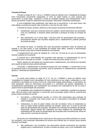 Tomada de Preços
         Prevista no artigo 22, § 2.º, da Lei n. 8.666/93, pode ser definida como “modalidade de licitação
entre interessados previamente cadastrados no ramo do objeto licitado ou entre pessoas que
previamente, no prazo legal, atenderem a todas as condições exigidas para cadastramento” (até o
terceiro dia anterior à data do recebimento das propostas, observada a necessária qualificação).
        É uma modalidade mais simplificada, mais célere que a concorrência e, por esse motivo, não
está voltada a contratos de grande valor econômico, e sim aos de vulto médio.
        A tomada de preços, portanto, destina-se a dois grupos de pessoas previamente definidos:
             Cadastrados: para que a empresa tenha seu cadastro, deverá demonstrar sua idoneidade.
             Uma vez cadastrada, a empresa estará autorizada a participar de todas as tomadas de
             preço.
             Não cadastrados: se no prazo legal – três dias antes da apresentação das propostas –
             demonstrarem atender aos requisitos exigidos para o cadastramento, poderão participar
             da tomada de preço.


         Na tomada de preço, os licitantes têm seus documentos analisados antes da abertura da
licitação e, por este motivo, é uma modalidade de licitação mais célere, podendo a Administração
conceder um prazo menor para o licitante apresentar sua proposta.
       O cadastramento tem prazo de validade de 1 (um) ano. Ao final de um ano os interessados
deverão cadastrar-se novamente.
       É possível que a administração fixe requisitos mais rigorosos no cadastramento do que os
necessários para a execução do contrato – o objeto da tomada de preços (artigo 22, § 9.º).
       Assim, aquele que não atende aos requisitos para o cadastramento, mas atende aos requisitos
para aquela tomada de preços poderá participar.
       Conclusão: o cadastramento na tomada de preços traz uma vantagem –o concorrente em vez
de apresentar toda a documentação novamente, (pois já apresentou no cadastramento), apresentará
apenas o “certificado de cadastramento”.


Convite
        O convite está previsto no artigo 22, § 3.º, da Lei n. 8.666/93, e pode ser definido como
“modalidade de licitação entre interessados do ramo pertinente ao seu objeto, cadastrados ou não,
escolhidos e convidados em número mínimo de 3 (três) pela unidade administrativa, a qual afixará, em
local apropriado, cópia do instrumento convocatório e o estenderá aos demais cadastrados na
correspondente especialidade que manifestarem seu interesse com antecedência de até 24 (vinte e
quatro) horas da apresentação das propostas”.
        É a modalidade mais simplificada de licitação e, por isso, é destinada a contratos de pequeno
valor. Além de prazos mais reduzidos, o convite tem uma convocação restrita. Pela lei, somente dois
grupos podem participar do convite:
             Convidados: a Administração escolhe no mínimo três interessados para participar da
             licitação e envia-lhes uma carta-convite, que é o instrumento convocatório da licitação
             nesta modalidade.
             Cadastrados, no ramo do objeto licitado, mas não convidados: todos os cadastrados no
             ramo do objeto licitado poderão participar da licitação, desde que, no prazo de até 24h
             antes da apresentação das propostas, manifestem seu interesse em participar da licitação.
             Observação: Alguns autores têm sustentado que essa exigência de manifestação dos
             cadastrados até 24h antes da apresentação das propostas seria inconstitucional, tendo em
             vista que fere o princípio da isonomia.


         De acordo com a liberalidade da lei, esses são os dois grupos que podem participar do convite.
Há, entretanto, uma construção interpretativa da doutrina que entende que um terceiro grupo poderia
participar da licitação:
             Não cadastrados, não convidados, que demonstrem atender previamente aos requisitos
             exigidos para o cadastramento: se para a tomada de preços, que é uma modalidade mais
 