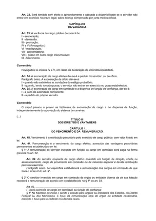 Art. 32. Será tornado sem efeito o aproveitamento e cassada a disponibilidade se o servidor não
entrar em exercício no prazo legal, salvo doença comprovada por junta médica oficial.

                                                  CAPÍTULO II
                                                 DA VACÂNCIA

        Art. 33. A vacância do cargo público decorrerá de:
        I - exoneração;
        II - demissão;
        III - promoção;
        IV e V (Revogados.)
        VI - readaptação;
        VII - aposentadoria;
        VIII - posse em outro cargo inacumulável;
        IX - falecimento.

Comentário
        Revogados os incisos IV e V, em razão da declaração de inconstitucionalidade.

        Art. 34. A exoneração de cargo efetivo dar-se-á a pedido do servidor, ou de ofício.
        Parágrafo único. A exoneração de ofício dar-se-á:
        I - quando não satisfeitas as condições do estágio probatório;
        II - quando, tendo tomado posse, o servidor não entrar em exercício no prazo estabelecido.
        Art. 35. A exoneração de cargo em comissão e a dispensa de função de confiança, dar-se-á:
        I - a juízo da autoridade competente;
        II - a pedido do próprio servidor.

Comentário
    O caput passou a prever as hipóteses de exoneração de cargo e de dispensa de função,
independentemente da aprovação do sistema de carreiras.

(...)
                                                 TÍTULO III
                                        DOS DIREITOS E VANTAGENS

                                             CAPÍTULO I
                                  DO VENCIMENTO E DA REMUNERAÇÃO

        Art. 40. Vencimento é a retribuição pecuniária pelo exercício de cargo público, com valor fixado em
lei.
    Art. 41. Remuneração é o vencimento do cargo efetivo, acrescido das vantagens pecuniárias
permanentes estabelecidas em lei.
    § 1º A remuneração do servidor investido em função ou cargo em comissão será paga na forma
prevista no art. 62.

             Art. 62. Ao servidor ocupante de cargo efetivo investido em função de direção, chefia ou
        assessoramento, cargo de provimento em comissão ou de natureza especial é devida retribuição
        pelo seu exercício.
             Parágrafo único. Lei específica estabelecerá a remuneração dos cargos em comissão de que
        trata o inciso II do art. 9º.

    § 2º O servidor investido em cargo em comissão de órgão ou entidade diversa da de sua lotação
receberá a remuneração de acordo com o estabelecido no § 1º do art. 93.

           Art. 93. ............................................................................................
           I - para exercício de cargo em comissão ou função de confiança;
           § 1º Na hipótese do inciso I, sendo a cessão para órgãos ou entidades dos Estados, do Distrito
        Federal ou dos Municípios, o ônus da remuneração será do órgão ou entidade cessionária,
        mantido o ônus para o cedente nos demais casos.
 
