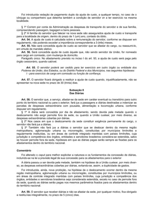 Foi introduzida vedação de pagamento duplo da ajuda de custo, a qualquer tempo, no caso de o
cônjuge ou companheiro que detenha também a condição de servidor vir a ter exercício na mesma
localidade.

    § 1º Correm por conta da Administração as despesas de transporte do servidor e de sua família,
compreendendo passagem, bagagem e bens pessoais.
    § 2º À família do servidor que falecer na nova sede são assegurados ajuda de custo e transporte
para a localidade de origem, dentro do prazo de 1 (um) ano, contado do óbito.
    Art. 54. A ajuda de custo é calculada sobre a remuneração do servidor, conforme se dispuser em
regulamento, não podendo exceder a importância correspondente a 3 (três) meses.
    Art. 55. Não será concedida ajuda de custo ao servidor que se afastar do cargo, ou reassumi-lo,
em virtude de mandato eletivo.
    Art. 56. Será concedida ajuda de custo àquele que, não sendo servidor da União, for nomeado
para cargo em comissão, com mudança de domicílio.
    Parágrafo único. No afastamento previsto no inciso I do art. 93, a ajuda de custo será paga pelo
órgão cessionário, quando cabível.

       Art. 93. O servidor poderá ser cedido para ter exercício em outro órgão ou entidade dos
    Poderes da União, dos Estados, ou do Distrito Federal e dos Municípios, nas seguintes hipóteses:
       I - para exercício de cargo em comissão ou função de confiança;

    Art. 57. O servidor ficará obrigado a restituir a ajuda de custo quando, injustificadamente, não se
apresentar na nova sede no prazo de 30 (trinta) dias.

                                              Subseção II
                                              Das Diárias

     Art. 58. O servidor que, a serviço, afastar-se da sede em caráter eventual ou transitório para outro
ponto do território nacional ou para o exterior, fará jus a passagens e diárias destinadas a indenizar as
parcelas de despesas extraordinária com pousada, alimentação e locomoção urbana, conforme
dispuser em regulamento.
     § 1º A diária será concedida por dia de afastamento, sendo devida pela metade quando o
deslocamento não exigir pernoite fora da sede, ou quando a União custear, por meio diverso, as
despesas extraordinárias cobertas por diárias.
     § 2º Nos casos em que o deslocamento da sede constituir exigência permanente do cargo, o
servidor não fará jus a diárias.
     § 3º Também não fará jus a diárias o servidor que se deslocar dentro da mesma região
metropolitana, aglomeração urbana ou microrregião, constituídas por municípios limítrofes e
regularmente instituídas, ou em áreas de controle integrado mantidas com países limítrofes, cuja
jurisdição e competência dos órgãos, entidades e servidores brasileiros considera-se estendida, salvo
se houver pernoite fora da sede, hipóteses em que as diárias pagas serão sempre as fixadas para os
afastamentos dentro do território nacional.

Comentário
     Foi alterado o caput para melhor explicitar a natureza e os fundamentos da concessão de diárias,
incluindo-se na lei a previsão legal de sua concessão para os afastamentos para o exterior
    A diária passou a ser devida pela metade, também na hipótese de a União custear, por meio diver-
so, as despesas extraordinárias cobertas por diárias, evitando-se, assim, a duplicidade de gastos.
    Foi introduzida, ainda, nova proibição, na hipótese de o deslocamento ocorrer dentro da mesma
região metropolitana, aglomeração urbana ou microrregião, constituídas por municípios limítrofes, ou
em áreas de controle integrado mantidas com países limítrofes, cuja jurisdição e competência dos
órgãos, entidades e servidores brasileiros seja considerada estendida, exceto no caso de pernoite fora
da sede, quando as diárias serão pagas nos mesmos parâmetros fixados para os afastamentos dentro
do território nacional.

    Art. 59. O servidor que receber diárias e não se afastar da sede, por qualquer motivo, fica obrigado
a restituí-las integralmente, no prazo de 5 (cinco) dias.
 