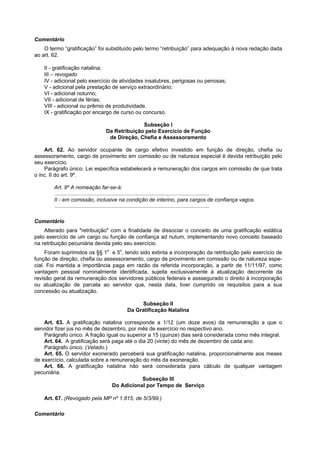 Comentário
    O termo “gratificação” foi substituído pelo termo “retribuição” para adequação à nova redação dada
ao art. 62.

    II - gratificação natalina;
    III – revogado
    IV - adicional pelo exercício de atividades insalubres, perigosas ou penosas;
    V - adicional pela prestação de serviço extraordinário;
    VI - adicional noturno;
    VII - adicional de férias;
    VIII - adicional ou prêmio de produtividade.
    IX - gratificação por encargo de curso ou concurso.

                                                 Subseção I
                                   Da Retribuição pelo Exercício de Função
                                    de Direção, Chefia e Assessoramento

    Art. 62. Ao servidor ocupante de cargo efetivo investido em função de direção, chefia ou
assessoramento, cargo de provimento em comissão ou de natureza especial é devida retribuição pelo
seu exercício.
    Parágrafo único. Lei específica estabelecerá a remuneração dos cargos em comissão de que trata
o inc. II do art. 9º.

        Art. 9º A nomeação far-se-á:
         ........................................................................................................
        II - em comissão, inclusive na condição de interino, para cargos de confiança vagos.
         ........................................................................................................

Comentário
    Alterado para "retribuição" com a finalidade de dissociar o conceito de uma gratificação estática
pelo exercício de um cargo ou função de confiança ad nutum, implementando novo conceito baseado
na retribuição pecuniária devida pelo seu exercício.
     Foram suprimidos os §§ 1o e 5o, tendo sido extinta a incorporação da retribuição pelo exercício de
função de direção, chefia ou assessoramento, cargo de provimento em comissão ou de natureza espe-
cial. Foi mantida a importância paga em razão da referida incorporação, a partir de 11/11/97, como
vantagem pessoal nominalmente identificada, sujeita exclusivamente à atualização decorrente da
revisão geral da remuneração dos servidores públicos federais e asssegurado o direito à incorporação
ou atualização de parcela ao servidor que, nesta data, tiver cumprido os requisitos para a sua
concessão ou atualização.

                                                   Subseção II
                                              Da Gratificação Natalina

    Art. 63. A gratificação natalina corresponde a 1/12 (um doze avos) da remuneração a que o
servidor fizer jus no mês de dezembro, por mês de exercício no respectivo ano.
    Parágrafo único. A fração igual ou superior a 15 (quinze) dias será considerada como mês integral.
    Art. 64. A gratificação será paga até o dia 20 (vinte) do mês de dezembro de cada ano.
    Parágrafo único. (Vetado.)
    Art. 65. O servidor exonerado perceberá sua gratificação natalina, proporcionalmente aos meses
de exercício, calculada sobre a remuneração do mês da exoneração.
    Art. 66. A gratificação natalina não será considerada para cálculo de qualquer vantagem
pecuniária.
                                              Subseção III
                                 Do Adicional por Tempo de Serviço

    Art. 67. (Revogado pela MP nº 1.815, de 5/3/99.)

Comentário
 