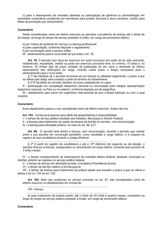 c) para o desempenho de mandato classista ou participação de gerência ou administração em
sociedade cooperativa constituída por servidores para prestar serviços a seus membros, exceto para
efeito de promoção por merecimento;

Comentário
    Serão considerados como de efetivo exercício os períodos cumulativos de licença até o limite de
24 meses, ao longo do tempo de serviço prestado à União, em cargo de provimento efetivo.

    d) por motivo de acidente em serviço ou doença profissional;
    e) para capacitação, conforme dispuser o regulamento;
    f) por convocação para o serviço militar;
    IX - deslocamento para a nova sede de que trata o art. 18;

        Art. 18. O servidor que deva ter exercício em outro município em razão de ter sido removido,
   redistribuído, requisitado, cedido ou posto em exercício provisório terá, no mínimo, 10 (dez) e, no
   máximo, 30 (trinta) dias de prazo contado da publicação do ato, para a retomada do efetivo
   desempenho das atribuições do cargo, incluído nesse prazo o tempo necessário para o
   deslocamento para a nova sede.
        § 1º Na hipótese de o servidor encontrar-se em licença ou afastado legalmente, o prazo a que
   se refere este artigo será contado a partir do término do impedimento.
        § 2º É facultado ao servidor declinar do prazo estabelecido no caput.
   X - participação em competição desportiva nacional ou convocação para integrar representação
desportiva nacional, no País ou no exterior, conforme disposto em lei específica;
   XI - afastamento para servir em organismo internacional de que o Brasil participe ou com o qual
coopere.

Comentário
    Esse afastamento passou a ser considerado como de efetivo exercício. Antes não era.

    Art. 103. Contar-se-á apenas para efeito de aposentadoria e disponibilidade:
    I - o tempo de serviço público prestado aos Estados, Municípios e Distrito Federal;
    II - a licença para tratamento de saúde de pessoa da família do servidor, com remuneração;
    III - a licença para atividade política, no caso do art. 86, § 2º;

         Art. 86. O servidor terá direito a licença, sem remuneração, durante o período que mediar
    entre a sua escolha em convenção partidária, como candidato a cargo eletivo, e à véspera do
    registro de sua candidatura perante a Justiça Eleitoral.
         ........................................................................................................
         § 2º A partir do registro da candidatura e até o 10º (décimo) dia seguinte ao da eleição, o
    servidor fará jus à licença, assegurados os vencimentos do cargo efetivo, somente pelo período de
    3 (três) meses.

     IV - o tempo correspondente ao desempenho de mandato eletivo federal, estadual, municipal ou
distrital, anterior ao ingresso no serviço público federal;
     V - o tempo de serviço em atividade privada, vinculada à Previdência Social;
     VI - o tempo de serviço relativo a tiro-de-guerra;
     VII - o tempo de licença para tratamento da própria saúde que exceder o prazo a que se refere a
alínea b do inc. VIII do art. 102.

         Art. 102. Além das ausências ao serviço previstas no art. 97, são considerados como de
    efetivo exercício os afastamentos em virtude de:
         ........................................................................................................
         VIII - licença:
         ........................................................................................................
         b) para tratamento da própria saúde, até o limite de 24 (vinte e quatro) meses, cumulativo ao
    longo do tempo de serviço público prestado à União, em cargo de provimento efetivo;

Comentário
 