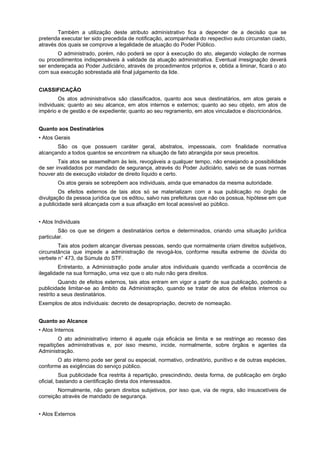 Também a utilização deste atributo administrativo fica a depender de a decisão que se
pretenda executar ter sido precedida de notificação, acompanhada do respectivo auto circunstan ciado,
através dos quais se comprove a legalidade de atuação do Poder Público.
       O administrado, porém, não poderá se opor à execução do ato, alegando violação de normas
ou procedimentos indispensáveis à validade da atuação administrativa. Eventual irresignação deverá
ser endereçada ao Poder Judiciário, através de procedimentos próprios e, obtida a liminar, ficará o ato
com sua execução sobrestada até final julgamento da lide.


CIASSIFICAÇÃO
        Os atos administrativos são classificados, quanto aos seus destinatários, em atos gerais e
individuais; quanto ao seu alcance, em atos internos e externos; quanto ao seu objeto, em atos de
império e de gestão e de expediente; quanto ao seu regramento, em atos vinculados e discricionários.


Quanto aos Destinatários
• Atos Gerais
       São os que possuem caráter geral, abstratos, impessoais, com finalidade normativa
alcançando a todos quantos se encontrem na situação de fato abrangida por seus preceitos.
        Tais atos se assemelham às leis, revogáveis a qualquer tempo, não ensejando a possibilidade
de ser invalidados por mandado de segurança, através do Poder Judiciário, salvo se de suas normas
houver ato de execução violador de direito líquido e certo.
        Os atos gerais se sobrepõem aos individuais, ainda que emanados da mesma autoridade.
        Os efeitos externos de tais atos só se materializam com a sua publicação no órgão de
divulgação da pessoa jurídica que os editou, salvo nas prefeituras que não os possua, hipótese em que
a publicidade será alcançada com a sua afixação em local acessível ao público.


• Atos Individuais
         São os que se dirigem a destinatários certos e determinados, criando uma situação jurídica
particular.
        Tais atos podem alcançar diversas pessoas, sendo que normalmente criam direitos subjetivos,
circunstância que impede a administração de revogá-los, conforme resulta extreme de dúvida do
verbete n° 473, da Súmula do STF.
         Entretanto, a Administração pode anular atos individuais quando verificada a ocorrência de
ilegalidade na sua formação, uma vez que o ato nulo não gera direitos.
         Quando de efeitos externos, tais atos entram em vigor a partir de sua publicação, podendo a
publicidade limitar-se ao âmbito da Administração, quando se tratar de atos de efeitos internos ou
restrito a seus destinatários.
Exemplos de atos individuais: decreto de desapropriação, decreto de nomeação.


Quanto ao Alcance
• Atos Internos
         O ato administrativo interno é aquele cuja eficácia se limita e se restringe ao recesso das
repaitições administrativas e, por isso mesmo, incide, normalmente, sobre órgãos e agentes da
Administração.
       O ato interno pode ser geral ou especial, normativo, ordinatório, punitivo e de outras espécies,
conforme as exigências do serviço público.
          Sua publicidade fica restrita à repartição, prescindindo, desta forma, de publicação em órgão
oficial, bastando a cientificação direta dos interessados.
        Normalmente, não geram direitos subjetivos, por isso que, via de regra, são insuscetíveis de
correição através de mandado de segurança.


• Atos Externos
 