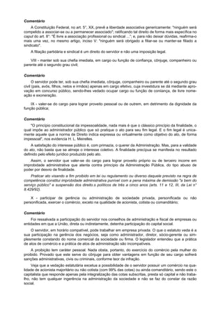 Comentário
    A Constituição Federal, no art. 5°, XX, prevê a liberdade associativa genericamente: "ninguém será
compelido a associar-se ou a permanecer associado"; ratificando tal direito de forma mais específica no
caput do art. 8°: "É livre a associação profissional ou sindical ...”; e, para não deixar dúvidas, reafirma-o
mais uma vez, no mesmo artigo, inciso V: "ninguém será obrigado a filiar-se ou manter-se filiado a
sindicato".
    A filiação partidária e sindical é um direito do servidor e não uma imposição legal.

    VIII - manter sob sua chefia imediata, em cargo ou função de confiança, cônjuge, companheiro ou
parente até o segundo grau civil;

Comentário
      O servidor pode ter, sob sua chefia imediata, cônjuge, companheiro ou parente até o segundo grau
civil (pais, avós, filhos, netos e irmãos) apenas em cargo efetivo, cuja investidura se dá mediante apro-
vação em concurso público, sendo-lhes vedado ocupar cargo ou função de coniiança, de livre nome-
ação e exoneração.

    IX - valer-se do cargo para lograr proveito pessoal ou de outrem, em detrimento da dignidade da
função pública;

Comentário
    "O princípio constitucional da impessoalidade, nada mais é que o clássico princípio da finalidade, o
qual impõe ao administrador público que só pratique o ato para seu fim legal. E o fim legal é unica-
mente aquele que a norma de Direito indica expressa ou virtualmente como objetivo do ato, de forma
impessoal", nos evidencia H. L. Meirelles.
    A satisfação do interesse público é, com primazia, o querer da Administração. Mas, para a validade
do ato, não basta que se almeje o interesse coletivo. A finalidade precípua se manifesta no resultado
definido pelo efeito jurídico produzido pelo ato.
    Assim, o servidor que valer-se do cargo para lograr proveito próprio ou de terceiro incorre em
improbidade administrativa que atenta contra princípio da Administração Pública, do tipo abuso de
poder por desvio de finalidade.
    Praticar ato visando a fim proibido em lei ou regulamento ou diverso daquele previsto na regra de
competência constitui improbidade administrativa punível com a pena máxima de demissão "a bem do
serviço público" e suspensão dos direito.s políticos de três a cinco anos (arts. 11 e 12, III, da Lei n°
8.429/92).

    X - participar de gerência ou administração de sociedade privada, personificada ou não
personificada, exercer o comércio, exceto na qualidade de acionista, cotista ou comanditário;

Comentário
    Foi ressalvada a participação do servidor nos conselhos de administração e fiscal de empresas ou
entidades em que a União, direta ou indiretamente, detenha participação do capital social.
    O servidor, em horário compatível, pode trabalhar em empresa privada. O que o estatuto veda é a
sua participação na gerência dos negócios, seja como administrador, diretor, sócio-gerente ou sim-
plesmente constando do nome comercial da sociedade ou firma. O legislador entendeu que a prática
de atos de comércio e a prática de atos de administração são incompatíveis.
    A proibição tem caráter pessoal. Nada obsta, portanto, do exercício do comércio pela mulher do
proibido. Provado que este serve do cônjuge para obter vantagens em função de seu cargo sofrerá
sanções administrativas, civis ou criminais, conforme teor da infração.
     Veja que a vedação estatutária excetua a possibilidade de o servidor possuir um comércio na qua-
lidade de acionista majoritário ou não cotista (com 99% das cotas) ou ainda comanditário, sendo este o
capitalista que responde apenas pela integralização das cotas subscritas, presta só capital e não traba-
lho, não tem qualquer ingerência na administração da sociedade e não se faz do constar da razão
social.
 