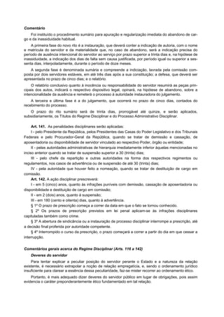 Comentário
    Foi instituído o procedimento sumário para apuração e regularização imediata do abandono de car-
go e da inassiduidade habitual.
    A primeira fase do novo rito é a instauração, que deverá conter a indicação de autoria, com o nome
e matrícula do servidor e da materialidade que, no caso de abandono, será a indicação precisa do
período de ausência intencional do servidor ao serviço por prazo superior a trinta dias e, na hipótese de
inassiduidade, a indicação dos dias de falta sem causa justificada, por período igual ou superior a ses-
senta dias, interpoladamente, durante o período de doze meses.
    A segunda fase é denominada sumária e compreende a indiciação, lavrada pela comissão com-
posta por dois servidores estáveis, em até três dias após a sua constituição; a defesa, que deverá ser
apresentada no prazo de cinco dias; e o relatório.
    O relatório conclusivo quanto à inocência ou responsabilidade do servidor resumirá as peças prin-
cipais dos autos, indicará o respectivo dispositivo legal, opinará, na hipótese de abandono, sobre a
intencionalidade da ausência e remeterá o processo à autoridade instauradora do julgamento.
    A terceira e última fase é a do julgamento, que ocorrerá no prazo de cinco dias, contados do
recebimento do processo.
   O prazo do rito sumário será de trinta dias, prorrogável até quinze, e serão aplicados,
subsidiariamente, os Títulos do Regime Disciplinar e do Processo Administrativo Disciplinar.

     Art. 141. As penalidades disciplinares serão aplicadas:
     I - pelo Presidente da República, pelos Presidentes das Casas do Poder Legislativo e dos Tribunais
Federais e pelo Procurador-Geral da República, quando se tratar de demissão e cassação, de
aposentadoria ou disponibilidade de servidor vinculado ao respectivo Poder, órgão ou entidade;
     II - pelas autoridades administrativas de hierarquia imediatamente inferior àquelas mencionadas no
inciso anterior quando se tratar de suspensão superior a 30 (trinta) dias;
     III - pelo chefe da repartição e outras autoridades na forma dos respectivos regimentos ou
regulamentos, nos casos de advertência ou de suspensão de até 30 (trinta) dias;
     IV - pela autoridade que houver feito a nomeação, quando se tratar de destituição de cargo em
comissão.
     Art. 142. A ação disciplinar prescreverá:
     I - em 5 (cinco) anos, quanto às infrações puníveis com demissão, cassação de aposentadoria ou
disponibilidade e destituição de cargo em comissão;
     II - em 2 (dois) anos, quanto à suspensão;
     III - em 180 (cento e oitenta) dias, quanto à advertência.
     § 1º O prazo de prescrição começa a correr da data em que o fato se tornou conhecido.
     § 2º Os prazos de prescrição previstos em lei penal aplicam-se às infrações disciplinares
capituladas também como crime.
     § 3º A abertura de sindicância ou a instauração de processo disciplinar interrompe a prescrição, até
a decisão final proferida por autoridade competente.
     § 4º Interrompido o curso da prescrição, o prazo começará a correr a partir do dia em que cessar a
interrupção.


Comentários gerais acerca do Regime Disciplinar (Arts. 116 a 142)
    Deveres do servidor
    Para tentar explicar a peculiar posição do servidor perante o Estado e a natureza da relação
existente, é necessário extrapolar a noção de relação empregatícia, e, sendo o ordenamento jurídico
insuficiente para clarear a essência dessa peculiaridade, faz-se mister recorrer ao ordenamento ético.
    Portanto, é mais adequado dizer deveres do servidor público em lugar de obrigações, pois assim
evidencia o caráter preponderantemente ético fundamentado em tal relação.
 