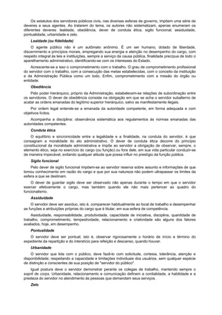 Os estatutos dos servidores públicos civis, nas diversas esferas de governo, impõem uma série de
deveres a seus agentes. Ao tratarem do tema, os autores não sistematizam, apenas enumeram os
diferentes deveres: lealdade, obediência, dever de conduta ética, sigilo funcional, assiduidade,
pontualidade, urbanidade e zelo.
    Lealdade (ou fidelidade)
    O agente público não é um autômato anônimo. É um ser humano, dotado de liberdade,
discernimento e princípios morais, empregando sua energia e atenção no desempenho do cargo, com
respeito integral às leis e instituições, sempre a serviço da causa pública, finalidade precípua de todo o
aparelhamento administrativo, identificando-se com os interesses do Estado.
    Acrescente-se a isso o comprometimento com o trabalho. O grau de comprometimento profissional
do servidor com o trabalho, com a consecução das metas estabelecidas, com o conceito da instituição
e da Administração Pública como um todo. Enfim, comprometimento com a missão do órgão ou
entidade.
    Obediência
    Pelo poder hierárquico, próprio da Administração, estabelecem-se relações de subordinação entre
os servidores. O dever de obediência consiste na obrigação em que se acha o servidor subalterno de
acatar as ordens emanadas do legítimo superior hierárquico, salvo as manifestamente ilegais.
    Por ordem legal entende-se a emanada da autoridade competente, em forma adequada e com
objetivos lícitos.
    Acompanha a disciplina: observância sistemática aos regulamentos às normas emanadas das
autoridades competentes.
    Conduta ética
    O equilíbrio e sincronicidade entre a legalidade e a finalidade, na conduta do servidor, é que
consagram a moralidade do ato administrativo. O dever de conduta ética decorre do princípio
constitucional da moralidade administrativa e impõe ao servidor a obrigação de observar, sempre, o
elemento ético, seja no exercício do cargo (ou função) ou fora dele, em sua vida particular conduzir-se
de maneira impecável, evitando qualquer atitude que possa influir no prestígio da função pública.
    Sigilo funcional
    Pelo dever de sigilo funcional impõem-se ao servidor reserva sobre assunto e informações de que
tomou conhecimento em razão do cargo e que por sua natureza não podem ultrapassar os limites da
esfera a que se destinam.
    O dever de guardar sigilo deve ser observado não apenas durante o tempo em que o servidor
exercer efetivamente o cargo, mas também quando ele não mais pertencer ao quadro do
funcionalismo.
    Assiduidade
    O servidor deve ser assíduo, isto é, comparecer habitualmente ao local de trabalho e desempenhar
as funções e atribuições próprias do cargo que é titular, em sua esfera de competência.
    Assiduidade, responsabilidade, produtividade, capacïdade de iniciativa, disciplina, quantidade de
trabalho, comprometimento, tempestividade, relacionamento e criatividade são alguns dos fatores
avaliados, hoje, em desempenho.
    Pontualidade
   O servidor deve ser pontual, isto é, observar rigorosamente o horário de início e término do
expediente da repartição e do interstício para refeição e descanso, quando houver.
    Urbanidade
    O servidor que lida com o público, deve fazê-lo com solicitude, cortesia, tolerância, atenção e
disponibilidade; respeitando a capacidade e limitações individuais dos usuários, sem qualquer espécie
de distinção e conscientes de sua posição de "servidor do público".
    Igual postura deve o servidor demonstrar perante os colegas de trabalho, mantendo sempre o
esprit de corps. Urbanidade, relacionamento e comunicação definem a cordialidade, a habilidade e a
presteza do servidor no atendimento às pessoas que demandam seus serviços.
    Zelo
 
