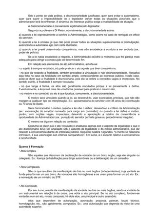 Sob o ponto de vista prático, a discricionariedade justificase, quer para evitar o automatismo,
quer para suprir a impossibilidade de o legislador prever todas as situações possíveis que o
administrador terá de enfrentar. A dinâmica do interesse público exige a maleabilidade de atuação.
        A discricionariedade é previamente legitimada pelo legislador.
        Segundo a professora Di Pietro, normalmente, a discricionariedade existe:
a) quando a lei expressamente a confere à Administração, como ocorre no caso de remoção ex officio
do servidor;
b) quando a lei é omissa, já que não pode prever todas as situações supervenientes à promulgação,
autorizando à autoridade agir com certa liberdade;
c) quando a lei prevê determinada competência, mas não estabelece a conduta a ser anotada (ex.:
poder de polícia).
      Se a lei nada estabelece a respeito, a Administração escolhe o momento que lhe pareça mais
adequado para atingir a consecução de determinado fim.
        Em relação aos elementos do ato administrativo, advirta-se:
- o sujeito é sempre vinculado; só pode praticar o ato aquele que tiver competência;
- no que diz respeito à finalidade, também prevalece a vinculação e não-discricionariedade. Ressalva
seja feita no caso da finalidade em sentido amplo, correspondente ao interesse público. Neste caso,
pode-se dizer que a finalidade é discricionária, pois ela se refere a conceitos vagos e imprecisos. No
sentido estrito, a finalidade é sempre vinculada;
- no que tange à forma, os atos são geralmente vinculados porque a lei previamente a define.
Eventualmente, a lei prevê mais de uma forma possível para praticar o mesmo ato;
- no motivo e no conteúdo do ato é que localiza, comumente, a discricionariedade.
       O motivo será vinculado quando a lei, ao descrevê-lo, usar expressões precisas, que não dão
margem a qualquer tipo de interpretação. Ex.: aposentadoria do servidor com 35 anos de contribuição
ou 70 anos de idade.
        Será discricionário o motivo quando a lei não o definir, deixando-o a critério da Administração
(ex.: exoneração do servidor nomeado para cargo em comissão); ou quando a lei define o motivo,
porém, com noções vagas, imprecisas, deixando a apreciação a critério da conveniência e
oportunidade do Administrador (ex.: punição do servidor por falta grave ou procedimento irregular).
        O mesmo se diga em relação ao conteúdo.
         Costuma-se dizer que o ato vinculado é analisado apenas sob o aspecto da legalidade e que o
ato discricionário deve ser analisado sob o aspecto da legalidade e do mérito administrativo, que diz
respeito à conveniência diante do interesse público. Segundo Seabra Fagundes, "o mérito se relaciona
intrínseco, à sua valorização sob critérios comparativos". Em suma, é o aspecto relativo à conveniência
e oportunidade.


Quanto à Formação
• Atos Simples
        São aqueles que decorrem da declaração de vontade de um único órgão, seja ele singular ou
colegiado. Ex.: licença de habilitação para dirigir automóveis ou a deliberação de um conselho.


• Atos Complexos
       São os que resultam da manifestação de dois ou mais órgãos (independentes), cuja vontade se
funde para formar um ato único. As vontades são homogêneas e se unem para formar um só ato. Ex.:
a nomeação de um ministro do STF.


• Ato Composto
       Por seu turno, resulta da manifestação da vontade de dois ou mais órgãos, sendo a vontade de
um instrumental em relação à de outro, que edita o ato principal. Se no ato complexo, fundem-se
vontades num só ato, no ato composto, há dois atos, um principal e outro acessório.
        Atos que dependem de autorização, aprovação, proposta, parecer, laudo técnico,
homologação, etc., são, geralmente, compostos. Ex.: uma autorização que dependa do visto de uma
autoridade superior.
 