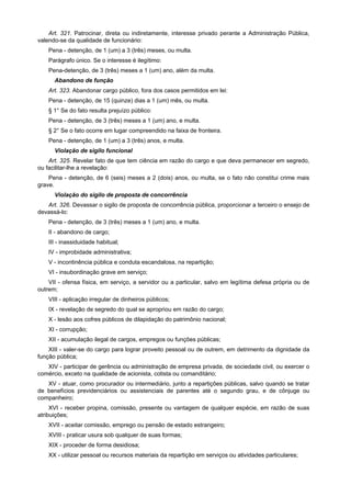 Art. 321. Patrocinar, direta ou indiretamente, interesse privado perante a Administração Pública,
valendo-se da qualidade de funcionário:
    Pena - detenção, de 1 (um) a 3 (três) meses, ou multa.
    Parágrafo único. Se o interesse é ilegítimo:
    Pena-detenção, de 3 (três) meses a 1 (um) ano, além da multa.
      Abandono de função
    Art. 323. Abandonar cargo público, fora dos casos permitidos em lei:
    Pena - detenção, de 15 (quinze) dias a 1 (um) mês, ou multa.
    § 1° Se do fato resulta prejuízo público:
    Pena - detenção, de 3 (três) meses a 1 (um) ano, e multa.
    § 2° Se o fato ocorre em lugar compreendido na faixa de fronteira.
    Pena - detenção, de 1 (um) a 3 (três) anos, e multa.
      Violação de sigilo funcional
    Art. 325. Revelar fato de que tem ciência em razão do cargo e que deva permanecer em segredo,
ou facilitar-lhe a revelação:
    Pena - detenção, de 6 (seis) meses a 2 (dois) anos, ou multa, se o fato não constitui crime mais
grave.
      Violação do sigilo de proposta de concorrência
   Art. 326. Devassar o sigilo de proposta de concorrência pública, proporcionar a terceiro o ensejo de
devassá-lo:
    Pena - detenção, de 3 (três) meses a 1 (um) ano, e multa.
    II - abandono de cargo;
    III - inassiduidade habitual;
    IV - improbidade administrativa;
    V - incontinência pública e conduta escandalosa, na repartição;
    VI - insubordinação grave em serviço;
    VII - ofensa física, em serviço, a servidor ou a particular, salvo em legítima defesa própria ou de
outrem;
    VIII - aplicação irregular de dinheiros públicos;
    IX - revelação de segredo do qual se apropriou em razão do cargo;
    X - lesão aos cofres públicos de dilapidação do patrimônio nacional;
    XI - corrupção;
    XII - acumulação ilegal de cargos, empregos ou funções públicas;
    XIII - valer-se do cargo para lograr proveito pessoal ou de outrem, em detrimento da dignidade da
função pública;
   XIV - participar de gerência ou administração de empresa privada, de sociedade civil, ou exercer o
comércio, exceto na qualidade de acionista, cotista ou comanditário;
   XV - atuar, como procurador ou intermediário, junto a repartições públicas, salvo quando se tratar
de benefícios previdenciários ou assistenciais de parentes até o segundo grau, e de cônjuge ou
companheiro;
     XVI - receber propina, comissão, presente ou vantagem de qualquer espécie, em razão de suas
atribuições;
    XVII - aceitar comissão, emprego ou pensão de estado estrangeiro;
    XVIII - praticar usura sob qualquer de suas formas;
    XIX - proceder de forma desidiosa;
    XX - utilizar pessoal ou recursos materiais da repartição em serviços ou atividades particulares;
 