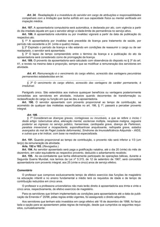 Art. 24. Readaptação é a investidura do servidor em cargo de atribuições e responsabilidades
    compatíveis com a limitação que tenha sofrido em sua capacidade física ou mental verificada em
    inspeção médica.

     Art. 187. A aposentadoria compulsória será automática, e declarada por ato, com vigência a partir
do dia imediato àquele em que o servidor atingir a idade-limite de permanência no serviço ativo.
     Art. 188. A aposentadoria voluntária ou por invalidez vigorará a partir da data de publicação do
respectivo ato.
     § 1º A aposentadoria por invalidez será precedida de licença para tratamento de saúde, por
período não excedente a 24 (vinte e quatro) meses.
     § 2º Expirado o período de licença e não estando em condições de reassumir o cargo ou de ser
readaptado, o servidor será aposentado.
     § 3º O lapso de tempo compreendido entre o término da licença e a publicação do ato da
aposentadoria será considerado como de prorrogação da licença.
     Art. 189. O provento da aposentadoria será calculado com observância do disposto no § 3º do art.
41, e revisto na mesma data e proporção, sempre que se modificar a remuneração dos servidores em
atividade.

         Art. 41. Remuneração é o vencimento do cargo efetivo, acrescido das vantagens pecuniárias
    permanentes estabelecidas em lei.
         ........................................................................................................
         § 3º O vencimento do cargo efetivo, acrescido das vantagens de caráter permanente, é
    irredutível.

    Parágrafo único. São estendidos aos inativos quaisquer benefícios ou vantagens posteriormente
concedidas aos servidores em atividade, inclusive quando decorrentes de transformação ou
reclassificação do cargo ou função em que se deu a aposentadoria.
    Art. 190. O servidor aposentado com provento proporcional ao tempo de contribuição, se
acometido de qualquer das moléstias especificadas no art. 186, § 1º, passará a perceber provento
integral.

        Art. 186. .........................................................................................
        § 1º Consideram-se doenças graves, contagiosas ou incuráveis, a que se refere o inciso I
    deste artigo: tuberculose ativa, alienação mental, esclerose múltipla, neoplasia maligna, cegueira
    posterior ao ingresso no serviço público, hanseníase, cardiopatia grave, doença de Parkinson,
    paralisia irreversível e incapacitante, espondiloartrose anquilosante, nefropatia grave, estados
    avançados do mal de Paget (osteíte deformante), Síndrome da Imunodeficiência Adquirida – AIDS,
    e outras que a lei indicar, com base na medicina especializada.

    Art. 191. Quando proporcional ao tempo de contribuição, o provento não será inferior a 1/3 (um
terço) da remuneração da atividade.
    Arts. 192 e 193. (Revogados.)
    Art. 194. Ao servidor aposentado será paga a gratificação natalina, até o dia 20 (vinte) do mês de
dezembro, em valor equivalente ao respectivo provento, deduzido o adiantamento recebido.
    Art. 195. Ao ex-combatente que tenha efetivamente participado de operações bélicas, durante a
Segunda Guerra Mundial, nos termos da Lei nº 5.315, de 12 de setembro de 1967, será concedida
aposentadoria com provento integral, aos 25 (vinte e cinco) anos de serviço efetivo.

Comentário
    O professor que comprove exclusivamente tempo de efetivo exercício das funções de magistério
na educação infantil e no ensino fundamental e médio terá os requisitos de idade e de tempo de
contribuição reduzidos em cinco anos.
    O professor e a professora universitários não mais terão direito à aposentadoria aos trinta e vinte e
cinco anos, respectivamente, de efetivo exercício de magistério.
    Para os servidores que tinham implementado as condições para aposentadoria até a data da publi-
cação da Emenda no 20/98, pelas regras então vigentes, foi assegurado o direito adquirido.
     Aos servidores que tenham sido investidos em cargo efetivo até 16 de dezembro de 1998, foi facul-
tada a opção para se aposentarem pelas regras de transição, desde que cumpridos os seguintes requi-
sitos, cumulativamente:
 